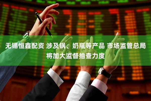 无锡恒鑫配资 涉及锅、奶瓶等产品 市场监管总局将加大监督抽查力度