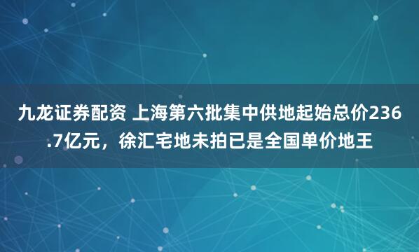 九龙证券配资 上海第六批集中供地起始总价236.7亿元，徐汇宅地未拍已是全国单价地王