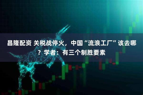 昌隆配资 关税战停火，中国“流浪工厂”该去哪？学者：有三个制胜要素