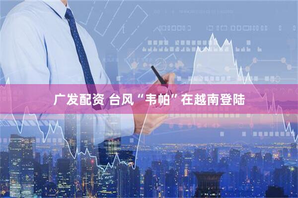 广发配资 台风“韦帕”在越南登陆