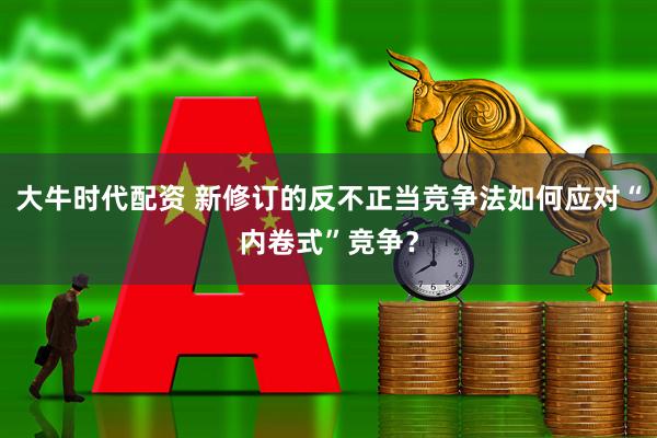 大牛时代配资 新修订的反不正当竞争法如何应对“内卷式”竞争？