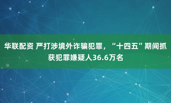 华联配资 严打涉境外诈骗犯罪，“十四五”期间抓获犯罪嫌疑人36.6万名