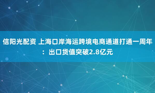 信阳光配资 上海口岸海运跨境电商通道打通一周年：出口货值突破2.8亿元