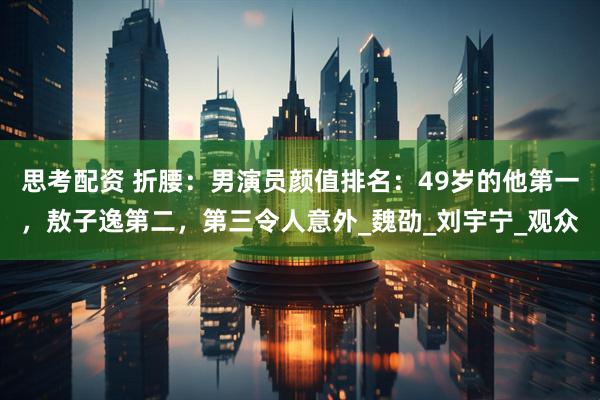思考配资 折腰：男演员颜值排名：49岁的他第一，敖子逸第二，第三令人意外_魏劭_刘宇宁_观众