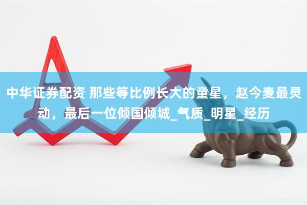 中华证券配资 那些等比例长大的童星，赵今麦最灵动，最后一位倾国倾城_气质_明星_经历