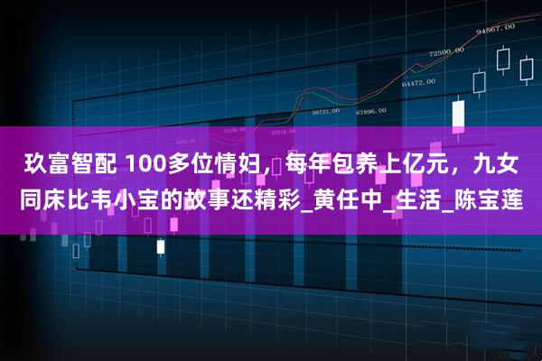 玖富智配 100多位情妇，每年包养上亿元，九女同床比韦小宝的故事还精彩_黄任中_生活_陈宝莲