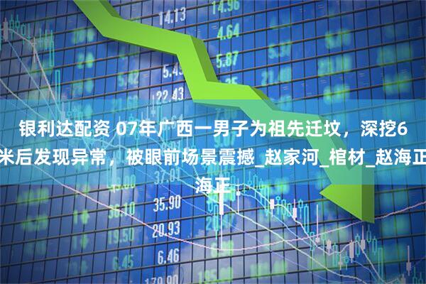 银利达配资 07年广西一男子为祖先迁坟，深挖6米后发现异常，被眼前场景震撼_赵家河_棺材_赵海正