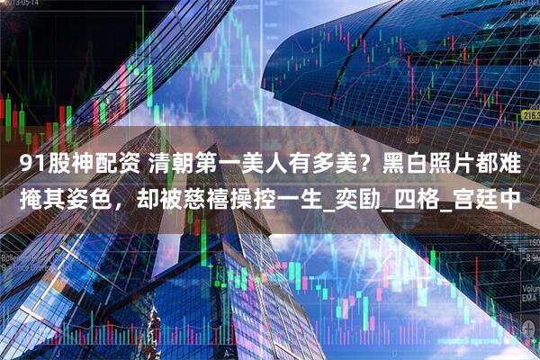 91股神配资 清朝第一美人有多美？黑白照片都难掩其姿色，却被慈禧操控一生_奕劻_四格_宫廷中