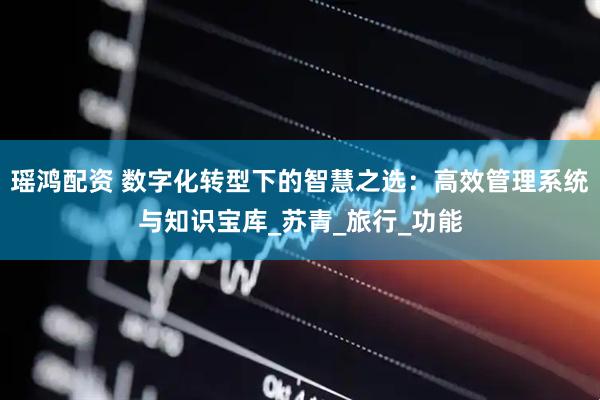 瑶鸿配资 数字化转型下的智慧之选：高效管理系统与知识宝库_苏青_旅行_功能