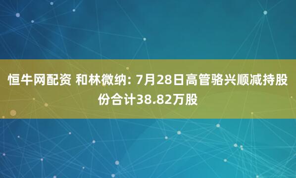 恒牛网配资 和林微纳: 7月28日高管骆兴顺减持股份合计38.82万股