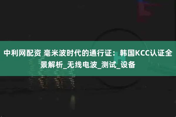 中利网配资 毫米波时代的通行证：韩国KCC认证全景解析_无线电波_测试_设备