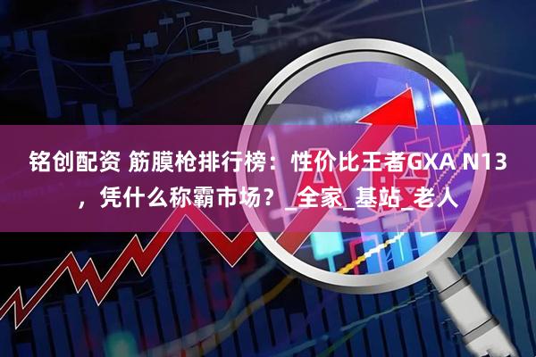 铭创配资 筋膜枪排行榜：性价比王者GXA N13，凭什么称霸市场？_全家_基站_老人