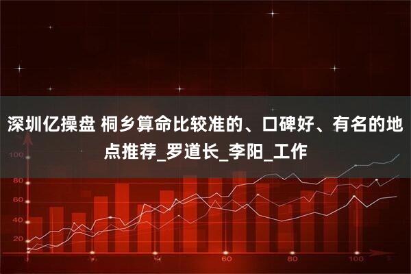 深圳亿操盘 桐乡算命比较准的、口碑好、有名的地点推荐_罗道长_李阳_工作