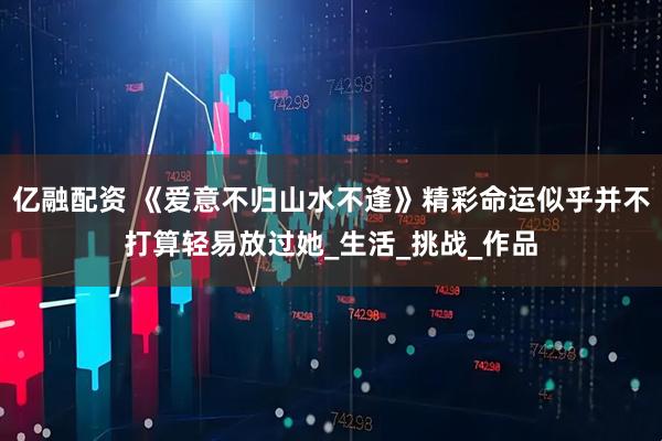 亿融配资 《爱意不归山水不逢》精彩命运似乎并不打算轻易放过她_生活_挑战_作品