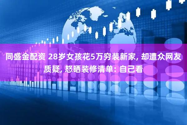 同盛金配资 28岁女孩花5万穷装新家, 却遭众网友质疑, 怒晒装修清单: 自己看