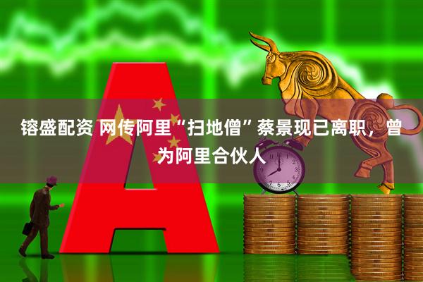 镕盛配资 网传阿里“扫地僧”蔡景现已离职，曾为阿里合伙人
