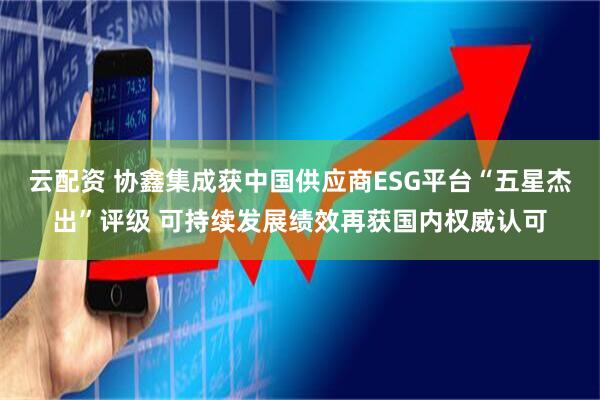 云配资 协鑫集成获中国供应商ESG平台“五星杰出”评级 可持续发展绩效再获国内权威认可