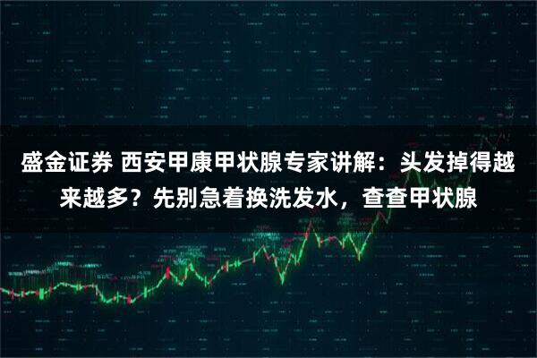 盛金证券 西安甲康甲状腺专家讲解：头发掉得越来越多？先别急着换洗发水，查查甲状腺