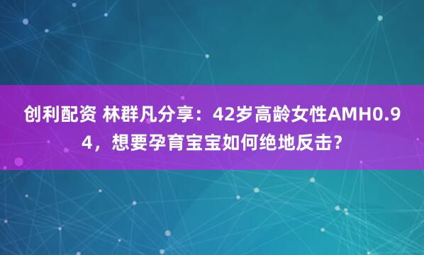 创利配资 林群凡分享：42岁高龄女性AMH0.94，想要孕育宝宝如何绝地反击？