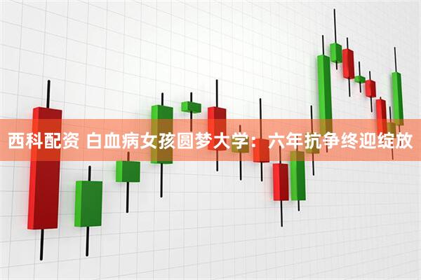 西科配资 白血病女孩圆梦大学：六年抗争终迎绽放