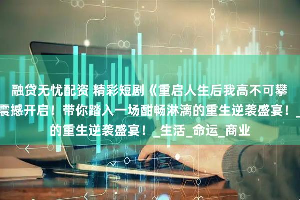 融贷无忧配资 精彩短剧《重启人生后我高不可攀》：逆袭之旅，震撼开启！带你踏入一场酣畅淋漓的重生逆袭盛宴！_生活_命运_商业