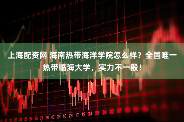上海配资网 海南热带海洋学院怎么样？全国唯一热带临海大学，实力不一般！