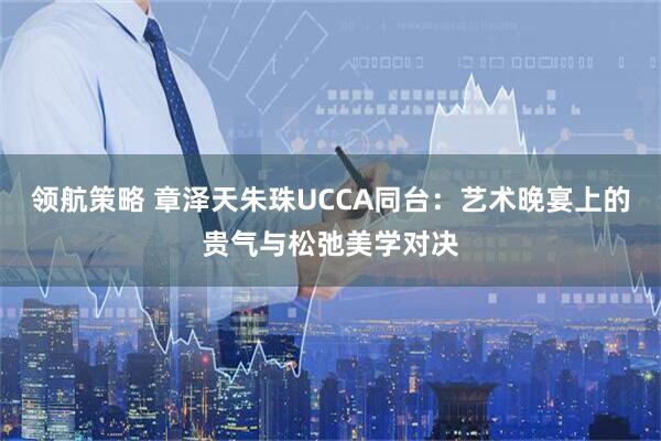 领航策略 章泽天朱珠UCCA同台：艺术晚宴上的贵气与松弛美学对决