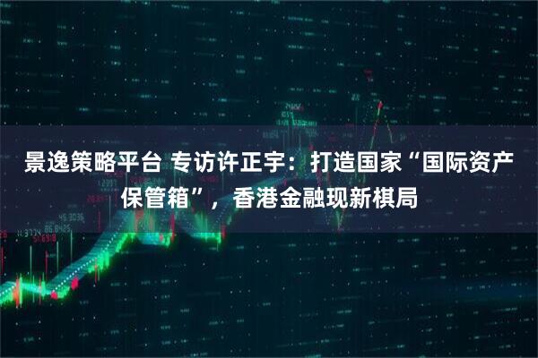 景逸策略平台 专访许正宇：打造国家“国际资产保管箱”，香港金融现新棋局