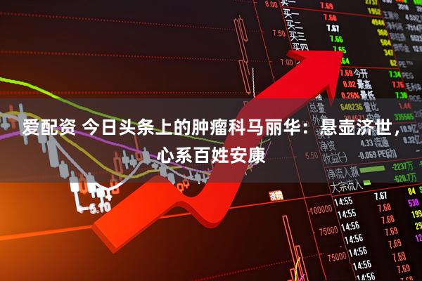 爱配资 今日头条上的肿瘤科马丽华：悬壶济世，心系百姓安康