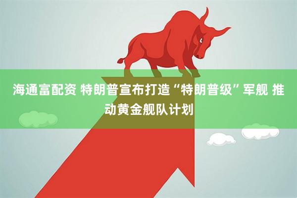 海通富配资 特朗普宣布打造“特朗普级”军舰 推动黄金舰队计划