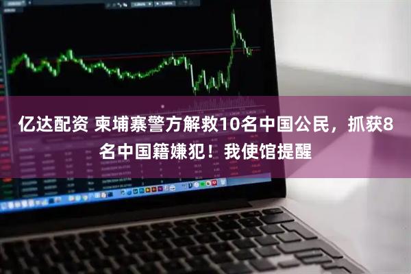 亿达配资 柬埔寨警方解救10名中国公民，抓获8名中国籍嫌犯！我使馆提醒