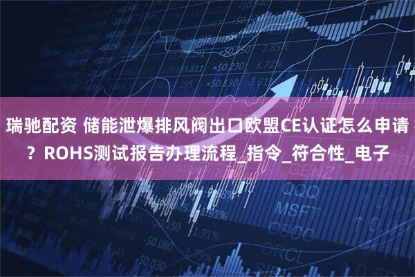 瑞驰配资 储能泄爆排风阀出口欧盟CE认证怎么申请？ROHS测试报告办理流程_指令_符合性_电子